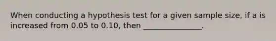 When conducting a hypothesis test for a given sample size, if a is increased from 0.05 to 0.10, then _______________.