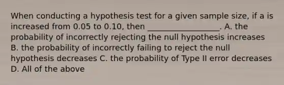 When conducting a hypothesis test for a given sample size, if a is increased from 0.05 to 0.10, then __________________. A. the probability of incorrectly rejecting the null hypothesis increases B. the probability of incorrectly failing to reject the null hypothesis decreases C. the probability of Type II error decreases D. All of the above