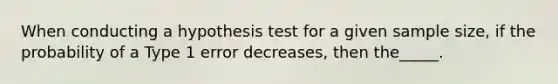 When conducting a hypothesis test for a given sample size, if the probability of a Type 1 error decreases, then the_____.