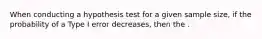 When conducting a hypothesis test for a given sample size, if the probability of a Type I error decreases, then the .