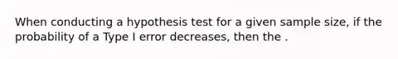 When conducting a hypothesis test for a given sample size, if the probability of a Type I error decreases, then the .