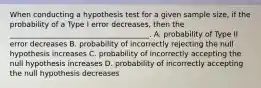 When conducting a hypothesis test for a given sample size, if the probability of a Type I error decreases, then the ______________________________________. A. probability of Type II error decreases B. probability of incorrectly rejecting the null hypothesis increases C. probability of incorrectly accepting the null hypothesis increases D. probability of incorrectly accepting the null hypothesis decreases