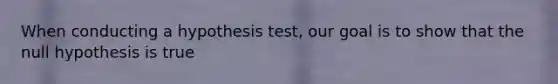 When conducting a hypothesis test, our goal is to show that the null hypothesis is true