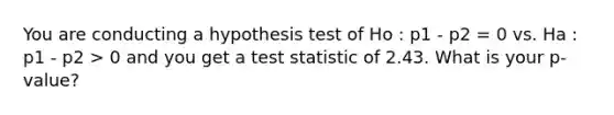 You are conducting a hypothesis test of Ho : p1 - p2 = 0 vs. Ha : p1 - p2 > 0 and you get a test statistic of 2.43. What is your p-value?