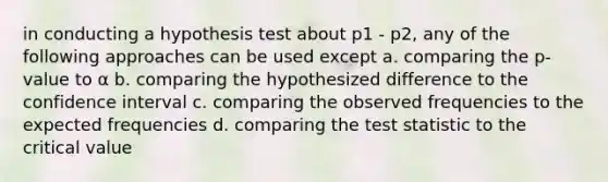 in conducting a hypothesis test about p1 - p2, any of the following approaches can be used except a. comparing the p-value to α b. comparing the hypothesized difference to the confidence interval c. comparing the observed frequencies to the expected frequencies d. comparing the test statistic to the critical value