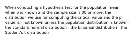 When conducting a hypothesis test for the population mean when σ is known and the sample size is 30 or more, the distribution we use for computing the critical value and the p-value is - not known unless the population distribution is known - the standard normal distribution - the binomial distribution - the Student's t-distribution