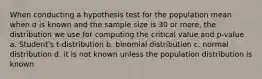 When conducting a hypothesis test for the population mean when σ is known and the sample size is 30 or more, the distribution we use for computing the critical value and p-value a. Student's t-distribution b. binomial distribution c. normal distribution d. it is not known unless the population distribution is known