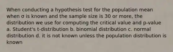 When conducting a hypothesis test for the population mean when σ is known and the sample size is 30 or more, the distribution we use for computing the critical value and p-value a. Student's t-distribution b. binomial distribution c. normal distribution d. it is not known unless the population distribution is known