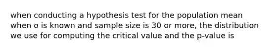 when conducting a hypothesis test for the population mean when o is known and sample size is 30 or more, the distribution we use for computing the critical value and the p-value is