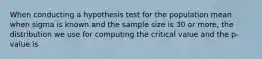 When conducting a hypothesis test for the population mean when sigma is known and the sample size is 30 or more, the distribution we use for computing the critical value and the p-value is