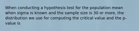 When conducting a hypothesis test for the population mean when sigma is known and the sample size is 30 or more, the distribution we use for computing the critical value and the p-value is