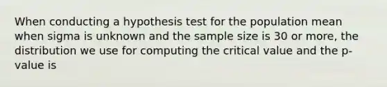 When conducting a hypothesis test for the population mean when sigma is unknown and the sample size is 30 or more, the distribution we use for computing the critical value and the p-value is