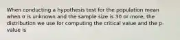 When conducting a hypothesis test for the population mean when σ is unknown and the sample size is 30 or more, the distribution we use for computing the critical value and the p-value is