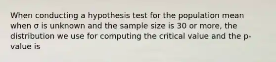 When conducting a hypothesis test for the population mean when σ is unknown and the sample size is 30 or more, the distribution we use for computing the critical value and the p-value is