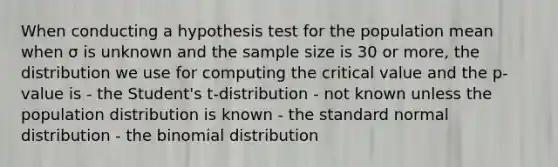 When conducting a hypothesis test for the population mean when σ is unknown and the sample size is 30 or more, the distribution we use for computing the critical value and the p-value is - the Student's t-distribution - not known unless the population distribution is known - the standard normal distribution - the binomial distribution