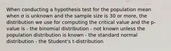 When conducting a hypothesis test for the population mean when σ is unknown and the sample size is 30 or more, the distribution we use for computing the critical value and the p-value is - <a href='https://www.questionai.com/knowledge/kCdwIax7FU-the-binomial' class='anchor-knowledge'>the binomial</a> distribution - not known unless the population distribution is known - the standard normal distribution - the Student's t-distribution