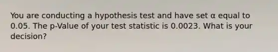 You are conducting a hypothesis test and have set α equal to 0.05. The p-Value of your test statistic is 0.0023. What is your decision?