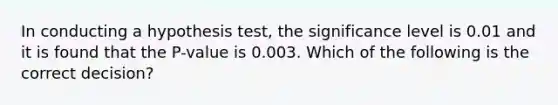 In conducting a hypothesis test, the significance level is 0.01 and it is found that the P-value is 0.003. Which of the following is the correct decision?