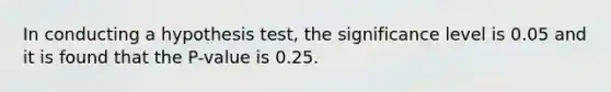 In conducting a hypothesis test, the significance level is 0.05 and it is found that the P-value is 0.25.