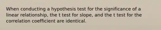 When conducting a hypothesis test for the significance of a linear relationship, the t test for slope, and the t test for the correlation coefficient are identical.