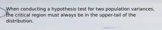 When conducting a hypothesis test for two population variances, the critical region must always be in the upper-tail of the distribution.