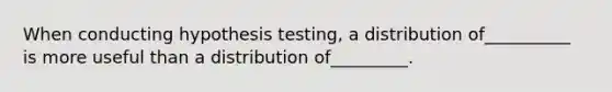 When conducting hypothesis testing, a distribution of__________ is more useful than a distribution of_________.