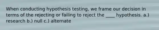 When conducting hypothesis testing, we frame our decision in terms of the rejecting or failing to reject the ____ hypothesis. a.) research b.) null c.) alternate