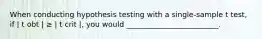 When conducting hypothesis testing with a single-sample t test, if | t obt | ≥ | t crit |, you would _________________________.