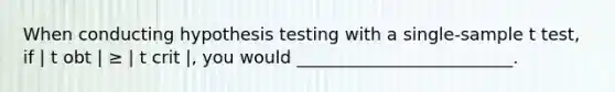 When conducting hypothesis testing with a single-sample t test, if | t obt | ≥ | t crit |, you would _________________________.