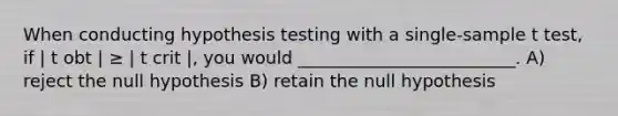 When conducting hypothesis testing with a single-sample t test, if | t obt | ≥ | t crit |, you would _________________________. A) reject the null hypothesis B) retain the null hypothesis