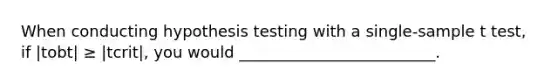 When conducting hypothesis testing with a single-sample t test, if |tobt| ≥ |tcrit|, you would _________________________.