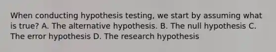 When conducting hypothesis testing, we start by assuming what is true? A. The alternative hypothesis. B. The null hypothesis C. The error hypothesis D. The research hypothesis