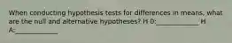 When conducting hypothesis tests for differences in means, what are the null and alternative hypotheses? H 0:_____________ H A:_____________