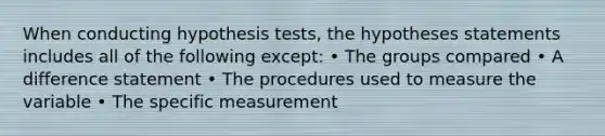 When conducting hypothesis tests, the hypotheses statements includes all of the following except: • The groups compared • A difference statement • The procedures used to measure the variable • The specific measurement