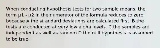 When conducting hypothesis tests for two sample means, the term μ1 - μ2 in the numerator of the formula reduces to zero because A.the st andard deviations are calculated first. B.the tests are conducted at very low alpha levels. C.the samples are independent as well as random.D.the null hypothesis is assumed to be true.