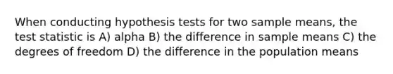 When conducting hypothesis tests for two sample means, the test statistic is A) alpha B) the difference in sample means C) the degrees of freedom D) the difference in the population means