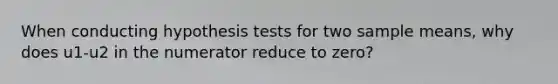 When conducting hypothesis tests for two sample means, why does u1-u2 in the numerator reduce to zero?