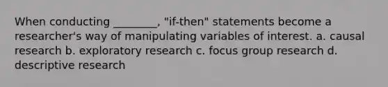 When conducting ________, "if-then" statements become a researcher's way of manipulating variables of interest. a. causal research b. exploratory research c. focus group research d. descriptive research