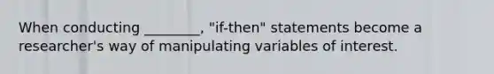 When conducting ________, "if-then" statements become a researcher's way of manipulating variables of interest.