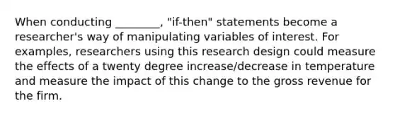 When conducting ________, "if-then" statements become a researcher's way of manipulating variables of interest. For examples, researchers using this research design could measure the effects of a twenty degree increase/decrease in temperature and measure the impact of this change to the gross revenue for the firm.