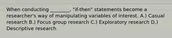 When conducting ________, "if-then" statements become a researcher's way of manipulating variables of interest. A.) Casual research B.) Focus group research C.) Exploratory research D.) Descriptive research