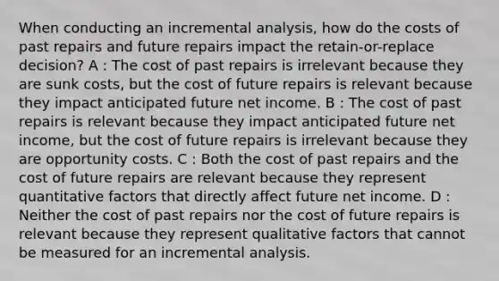 When conducting an incremental analysis, how do the costs of past repairs and future repairs impact the retain-or-replace decision? A : The cost of past repairs is irrelevant because they are sunk costs, but the cost of future repairs is relevant because they impact anticipated future net income. B : The cost of past repairs is relevant because they impact anticipated future net income, but the cost of future repairs is irrelevant because they are opportunity costs. C : Both the cost of past repairs and the cost of future repairs are relevant because they represent quantitative factors that directly affect future net income. D : Neither the cost of past repairs nor the cost of future repairs is relevant because they represent qualitative factors that cannot be measured for an incremental analysis.