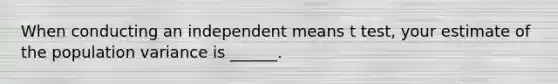 When conducting an independent means t test, your estimate of the population variance is ______.