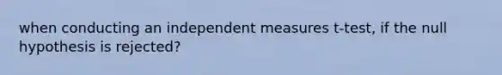 when conducting an independent measures t-test, if the null hypothesis is rejected?