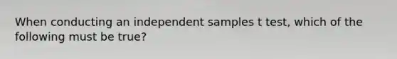 When conducting an independent samples t test, which of the following must be true?