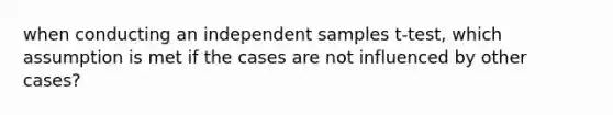 when conducting an independent samples t-test, which assumption is met if the cases are not influenced by other cases?