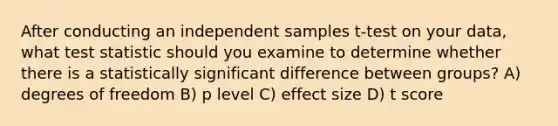 After conducting an independent samples t-test on your data, what test statistic should you examine to determine whether there is a statistically significant difference between groups? A) degrees of freedom B) p level C) effect size D) t score