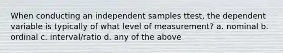 When conducting an independent samples ttest, the dependent variable is typically of what level of measurement? a. nominal b. ordinal c. interval/ratio d. any of the above