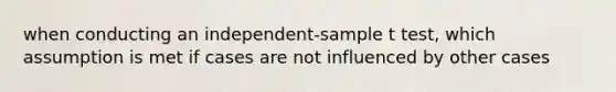 when conducting an independent-sample t test, which assumption is met if cases are not influenced by other cases