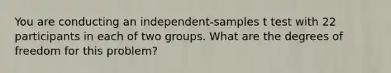 You are conducting an independent-samples t test with 22 participants in each of two groups. What are the degrees of freedom for this problem?